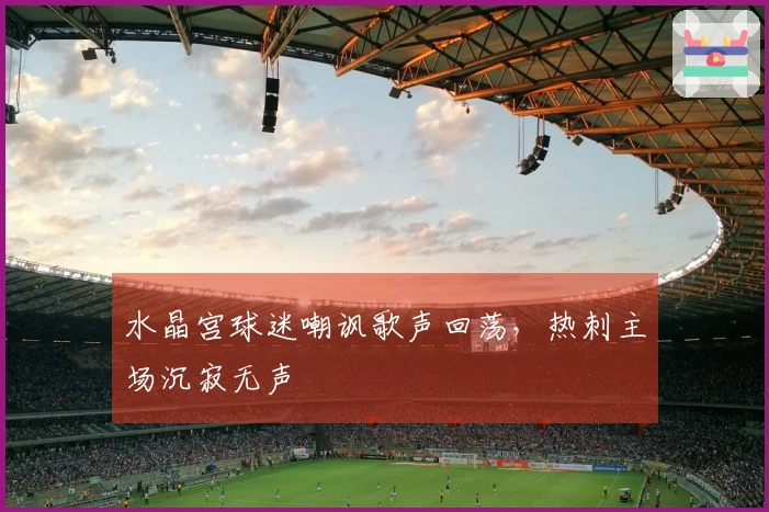 水晶宫球迷嘲讽歌声回荡，热刺主场沉寂无声