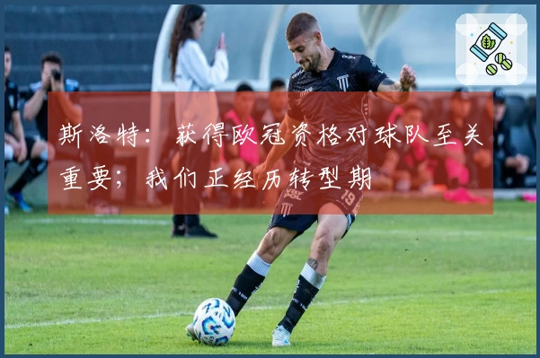 斯洛特：获得欧冠资格对球队至关重要；我们正经历转型期