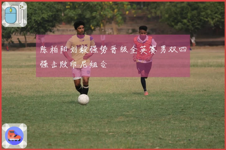 陈柏阳刘毅强势晋级全英赛男双四强击败印尼组合