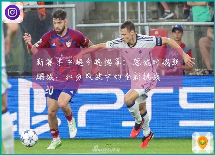 新赛季中超今晚揭幕：蓉城对战新鹏城，扣分风波中的全新挑战