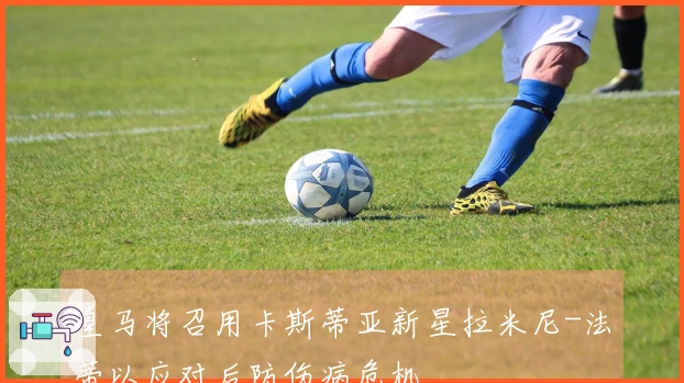 皇马将召用卡斯蒂亚新星拉米尼-法蒂以应对后防伤病危机