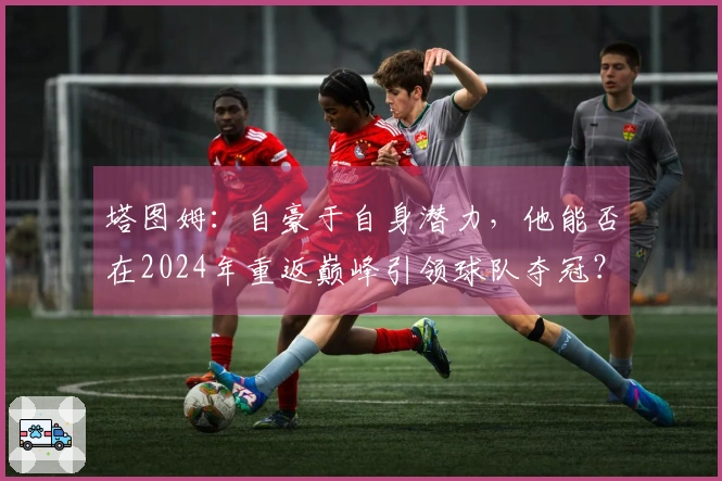 塔图姆：自豪于自身潜力，他能否在2024年重返巅峰引领球队夺冠？