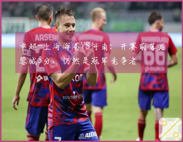 中超-上海海港VS河南：开赛前落后蓉城5分，仍然是冠军竞争者