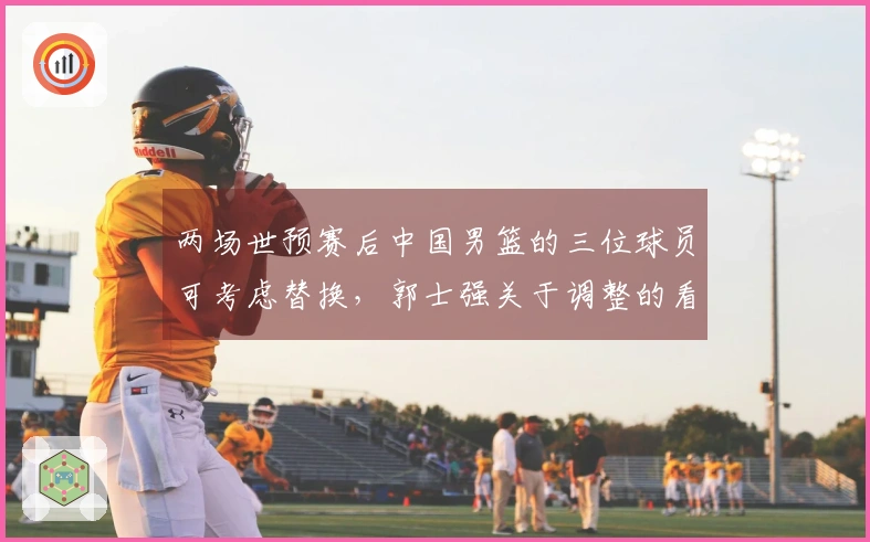 两场世预赛后中国男篮的三位球员可考虑替换，郭士强关于调整的看法