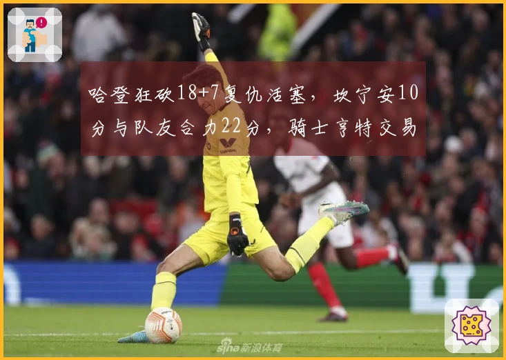 哈登狂砍18+7复仇活塞,坎宁安10分与队友合力22分,骑士亨特交易获益明显