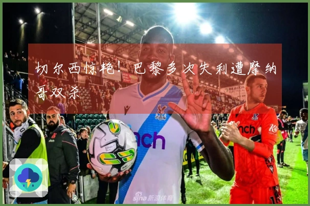 切尔西惊艳！巴黎多次失利遭摩纳哥双杀