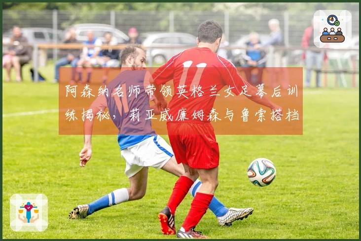 阿森纳名师带领英格兰女足幕后训练揭秘，莉亚威廉姆森与鲁索搭档