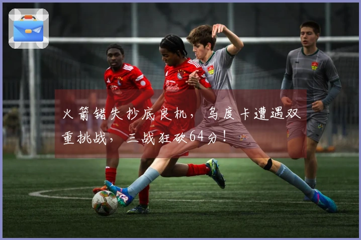 火箭错失抄底良机，乌度卡遭遇双重挑战，三战狂砍64分！