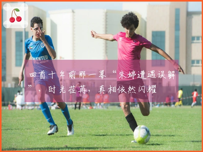 回首十年前那一幕“朱婷遭遇误解”，时光荏苒，真相依然闪耀