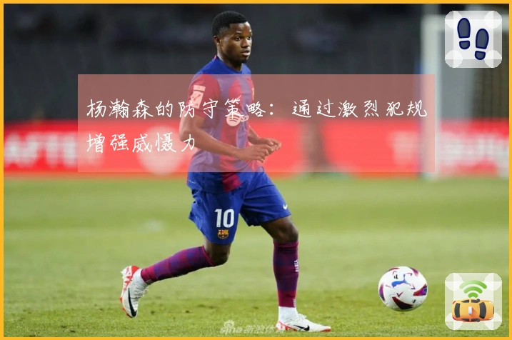 杨瀚森的防守策略：通过激烈犯规增强威慑力