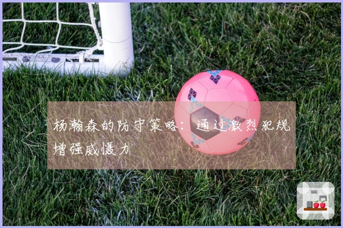 杨瀚森的防守策略：通过激烈犯规增强威慑力