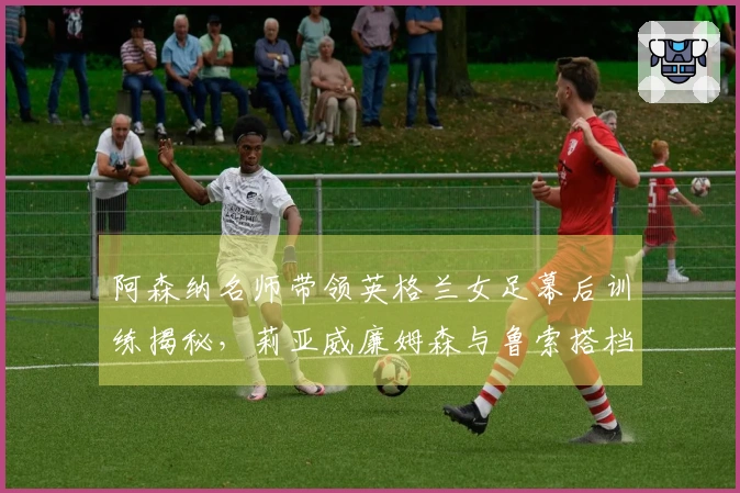 阿森纳名师带领英格兰女足幕后训练揭秘，莉亚威廉姆森与鲁索搭档