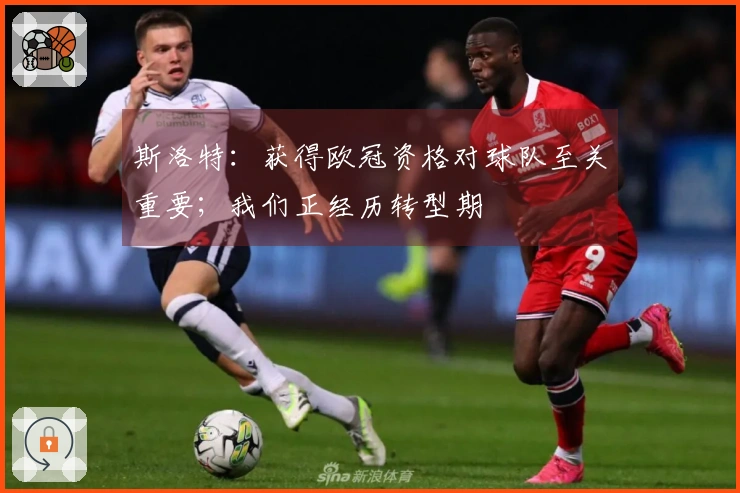 斯洛特：获得欧冠资格对球队至关重要；我们正经历转型期