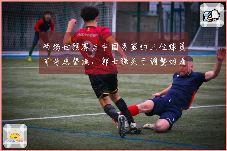 两场世预赛后中国男篮的三位球员可考虑替换，郭士强关于调整的看法