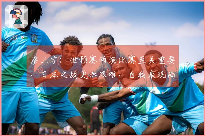廖三宁：世预赛两场比赛至关重要，日本之战更加艰难，自我表现尚可